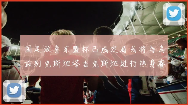 国足放弃东盟杯已成定局或将与乌兹别克斯坦塔吉克斯坦进行热身赛