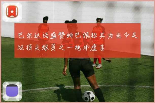 巴尔达诺盛赞姆巴佩称其为当今足坛顶尖球员之一绝非虚言