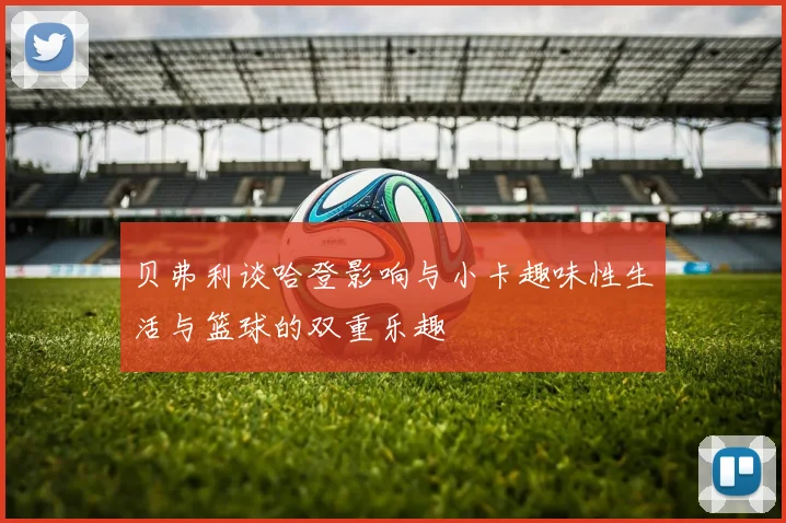贝弗利谈哈登影响与小卡趣味性生活与篮球的双重乐趣
