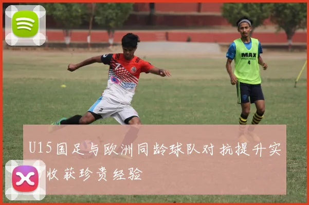U15国足与欧洲同龄球队对抗提升实力收获珍贵经验