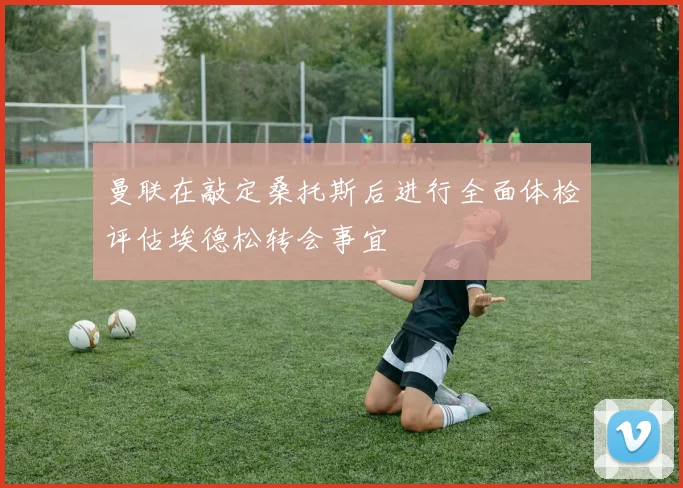 曼联在敲定桑托斯后进行全面体检评估埃德松转会事宜