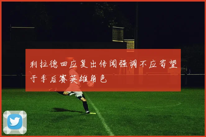 利拉德回应复出传闻强调不应寄望于季后赛英雄角色