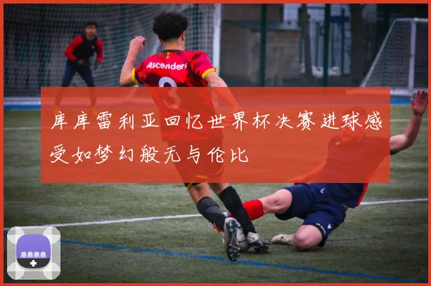 库库雷利亚回忆世界杯决赛进球感受如梦幻般无与伦比