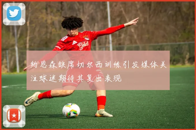 约恩森缺席切尔西训练引发媒体关注球迷期待其复出表现