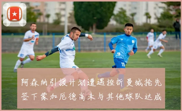 阿森纳引援计划遭遇挫折曼城抢先签下蒙加厄德高未与其他球队达成协议