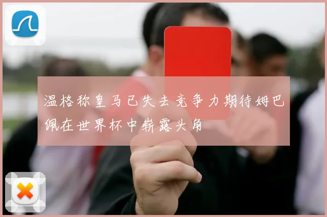 温格称皇马已失去竞争力期待姆巴佩在世界杯中崭露头角