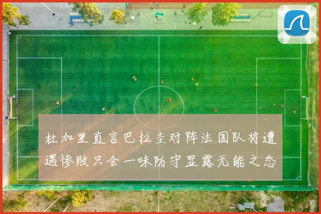 杜加里直言巴拉圭对阵法国队将遭遇惨败只会一味防守显露无能之态
