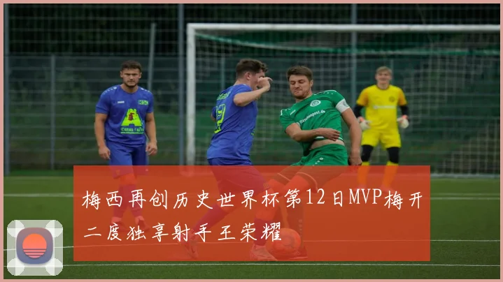 梅西再创历史世界杯第12日MVP梅开二度独享射手王荣耀