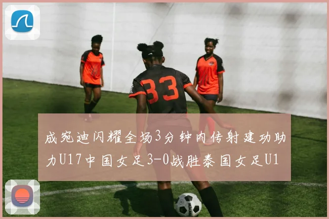 成宛迪闪耀全场3分钟内传射建功助力U17中国女足3-0战胜泰国女足U17
