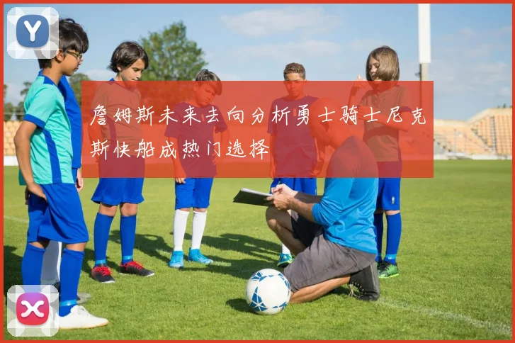詹姆斯未来去向分析勇士骑士尼克斯快船成热门选择
