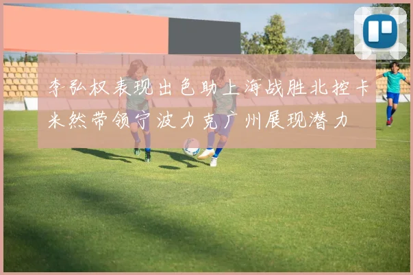李弘权表现出色助上海战胜北控卡米然带领宁波力克广州展现潜力