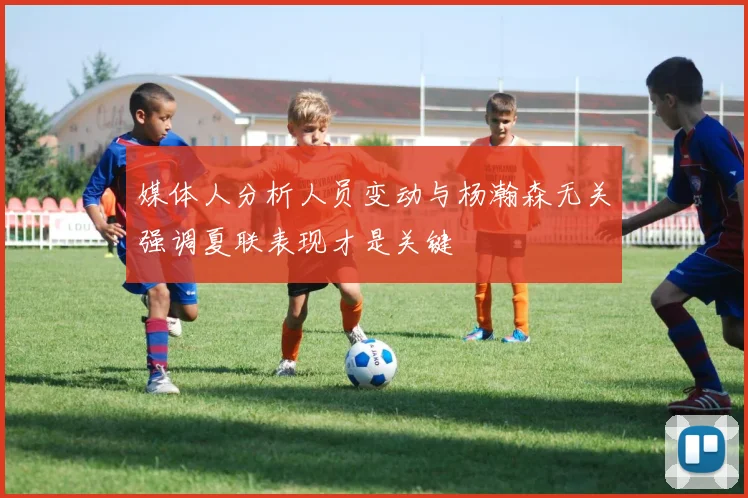 媒体人分析人员变动与杨瀚森无关强调夏联表现才是关键