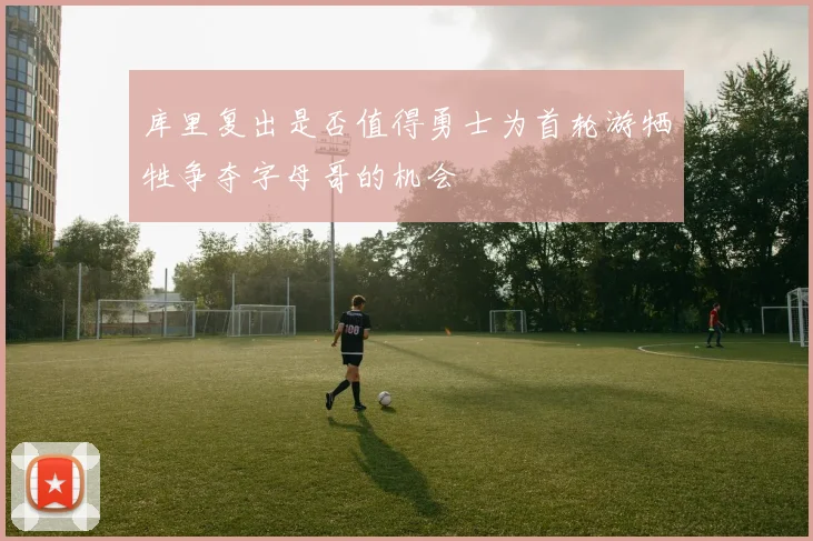 库里复出是否值得勇士为首轮游牺牲争夺字母哥的机会