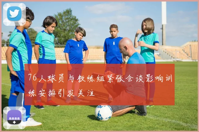 76人球员与教练组紧张会谈影响训练安排引发关注