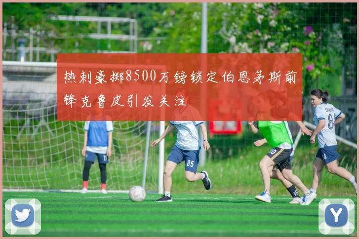 热刺豪掷8500万镑锁定伯恩茅斯前锋克鲁皮引发关注