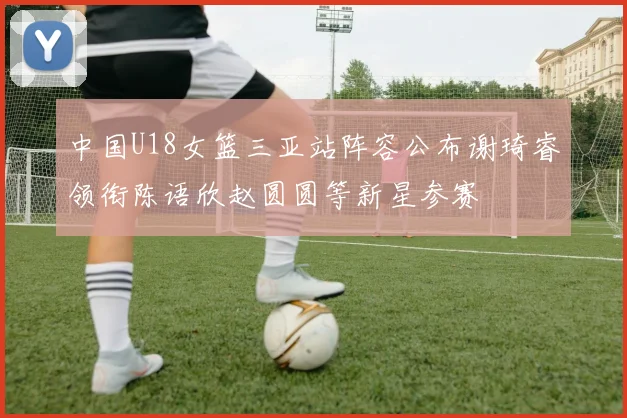 中国U18女篮三亚站阵容公布谢琦睿领衔陈语欣赵圆圆等新星参赛