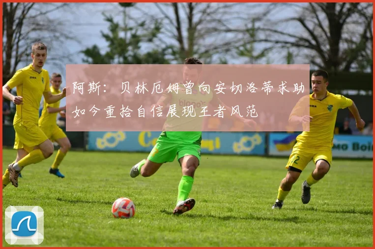 阿斯：贝林厄姆曾向安切洛蒂求助如今重拾自信展现王者风范