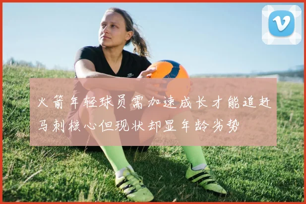 火箭年轻球员需加速成长才能追赶马刺核心但现状却显年龄劣势