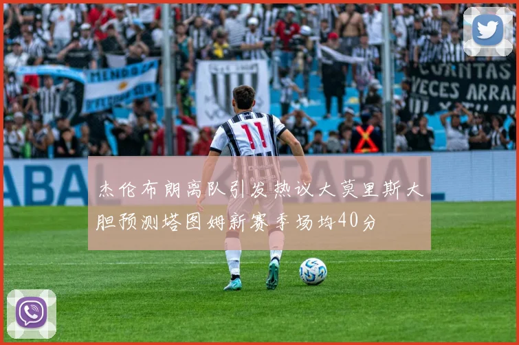 杰伦布朗离队引发热议大莫里斯大胆预测塔图姆新赛季场均40分