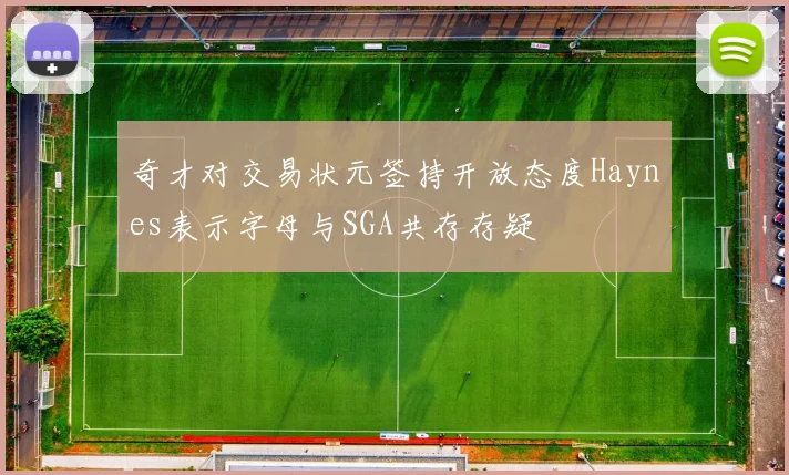奇才对交易状元签持开放态度Haynes表示字母与SGA共存存疑