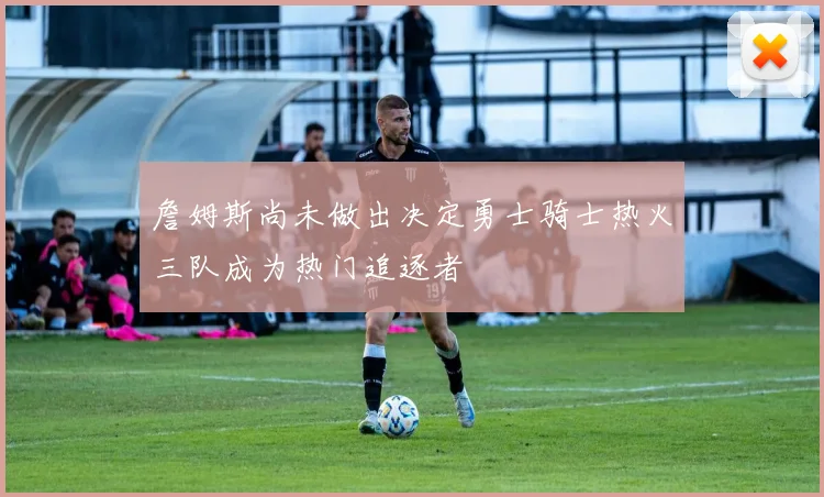 詹姆斯尚未做出决定勇士骑士热火三队成为热门追逐者
