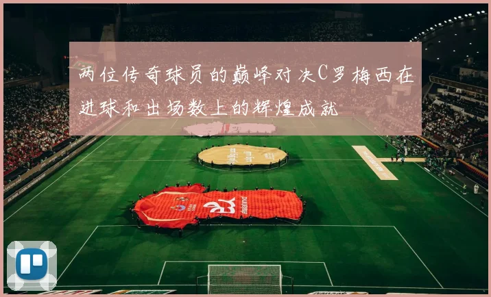 两位传奇球员的巅峰对决C罗梅西在进球和出场数上的辉煌成就