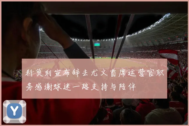 科莫利宣布辞去尤文首席运营官职务感谢球迷一路支持与陪伴