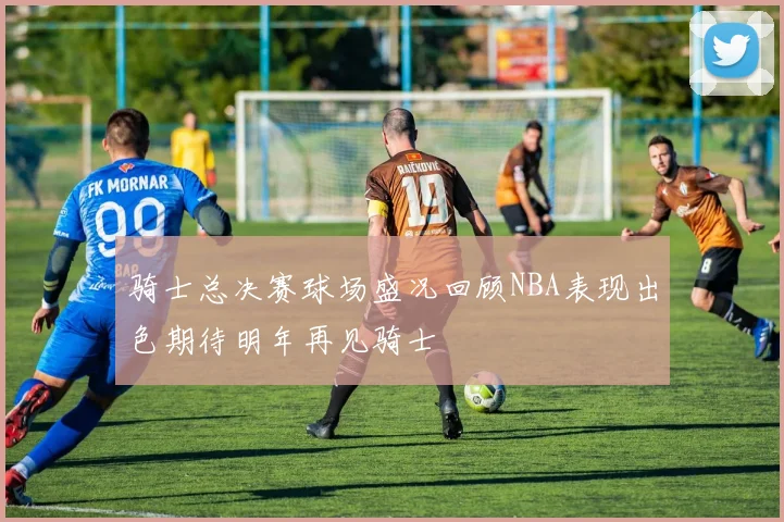 骑士总决赛球场盛况回顾NBA表现出色期待明年再见骑士