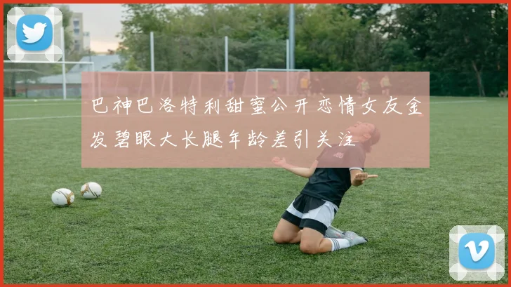 巴神巴洛特利甜蜜公开恋情女友金发碧眼大长腿年龄差引关注