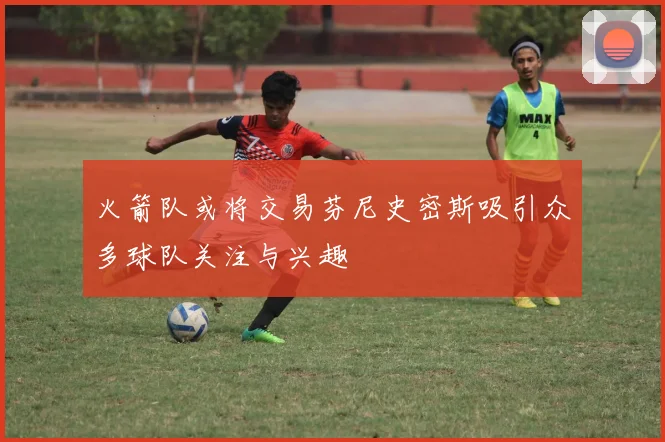 火箭队或将交易芬尼史密斯吸引众多球队关注与兴趣