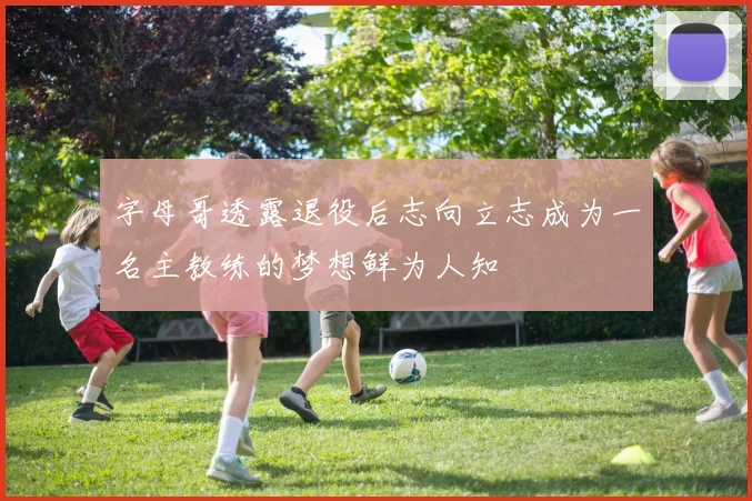 字母哥透露退役后志向立志成为一名主教练的梦想鲜为人知
