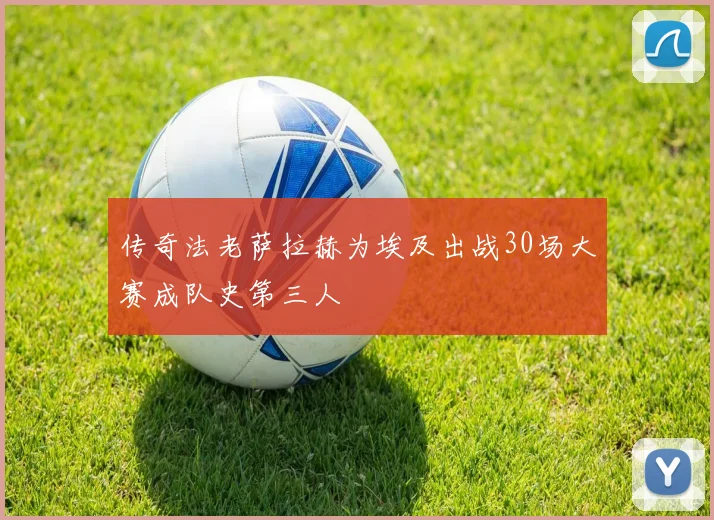 传奇法老萨拉赫为埃及出战30场大赛成队史第三人