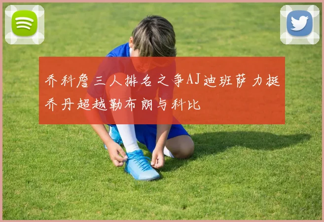 乔科詹三人排名之争AJ迪班萨力挺乔丹超越勒布朗与科比