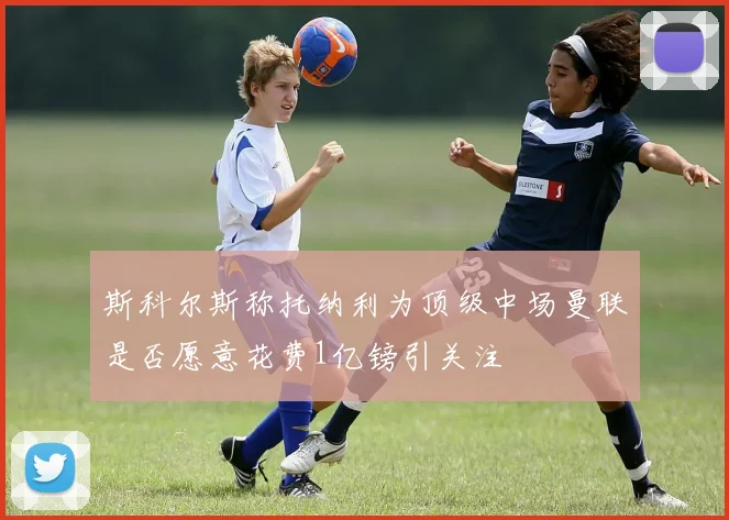 斯科尔斯称托纳利为顶级中场曼联是否愿意花费1亿镑引关注