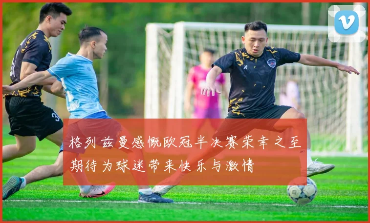 格列兹曼感慨欧冠半决赛荣幸之至期待为球迷带来快乐与激情
