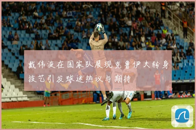 戴伟浚在国家队展现克鲁伊夫转身技艺引发球迷热议与期待