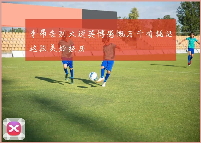 李昂告别大连英博感慨万千将铭记这段美好经历